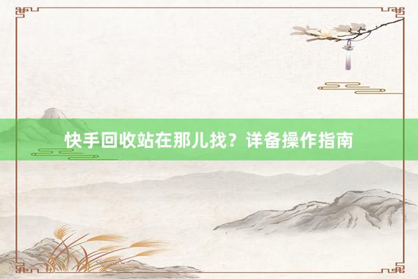 快手回收站在那儿找？详备操作指南