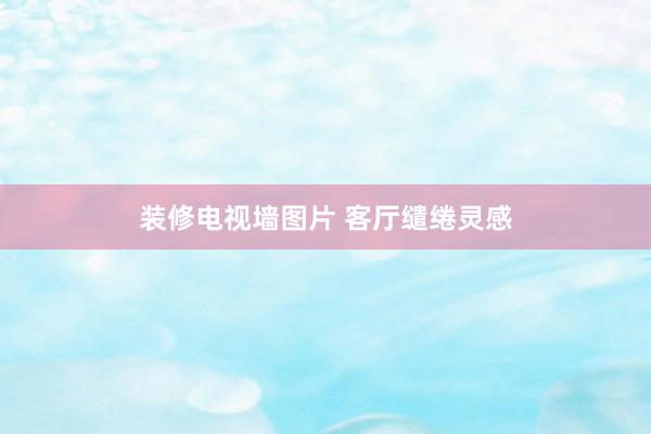 装修电视墙图片 客厅缱绻灵感