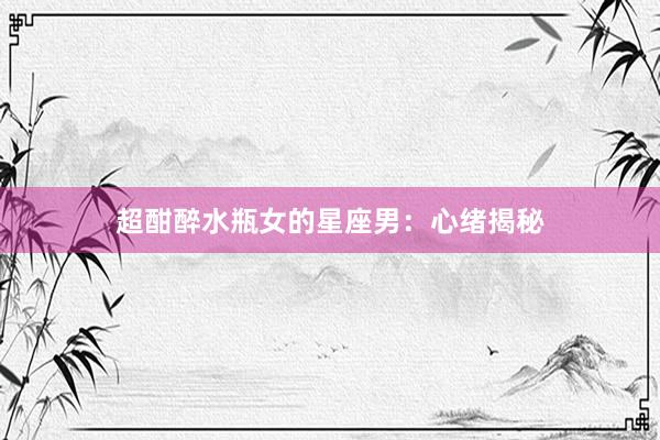 超酣醉水瓶女的星座男：心绪揭秘