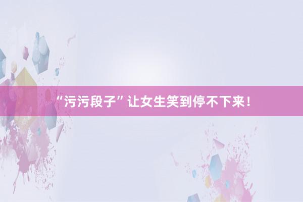 “污污段子”让女生笑到停不下来！