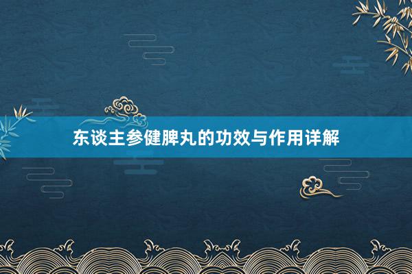 东谈主参健脾丸的功效与作用详解