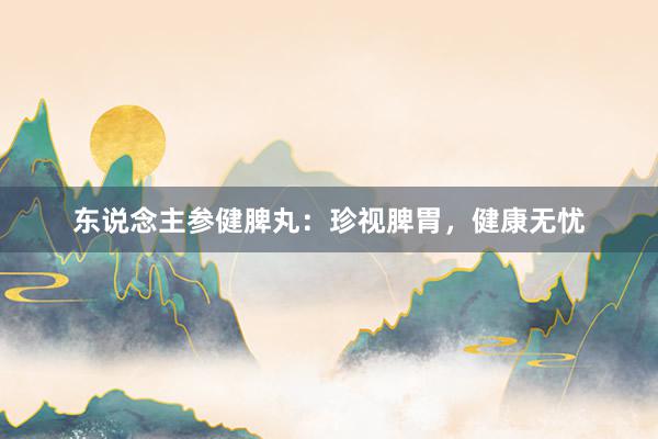 东说念主参健脾丸：珍视脾胃，健康无忧