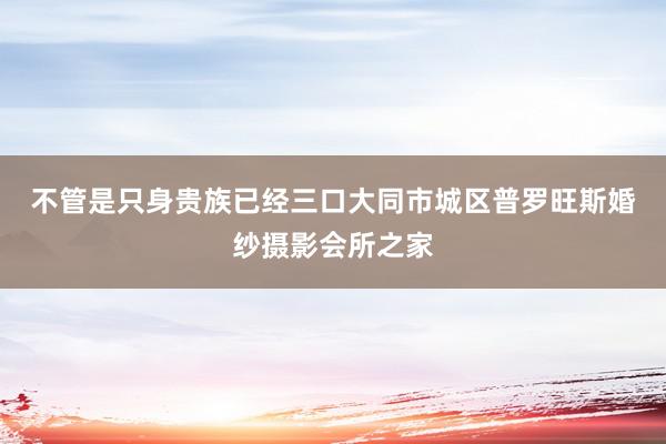 不管是只身贵族已经三口﻿大同市城区普罗旺斯婚纱摄影会所之家