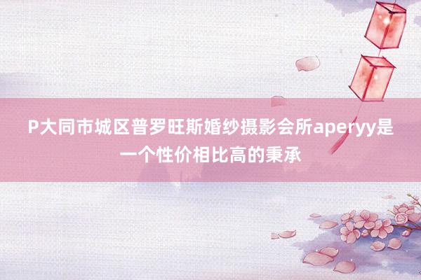 P大同市城区普罗旺斯婚纱摄影会所aperyy是一个性价相比高的秉承